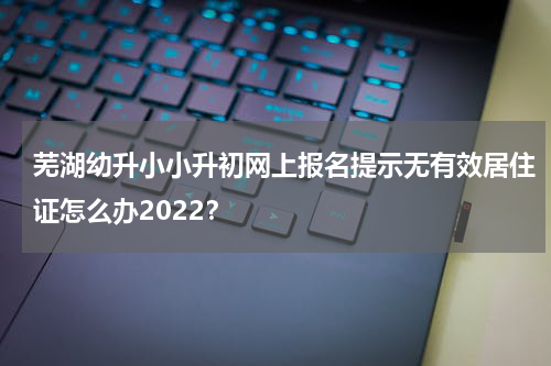 芜湖幼升小小升初网上报名提示无有效居住证怎么办2022?