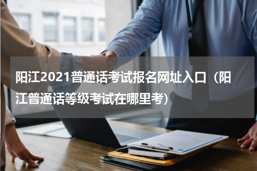 阳江2021普通话考试报名网址入口（阳江普通话等级考试在哪里考）