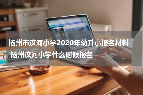 扬州市汶河小学2020年幼升小报名材料 扬州汶河小学什么时候报名