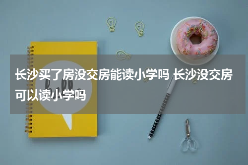 长沙买了房没交房能读小学吗 长沙没交房可以读小学吗
