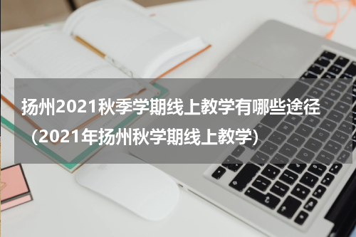 扬州2021秋季学期线上教学有哪些途径(2021年扬州秋学期线上教学)