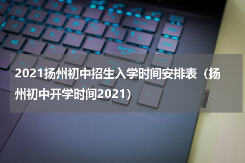 2021扬州初中招生入学时间安排表（扬州初中开学时间2021）