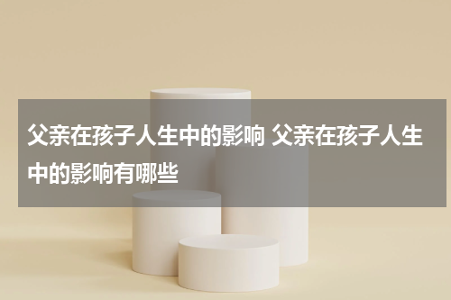 父亲在孩子人生中的影响 父亲在孩子人生中的影响有哪些