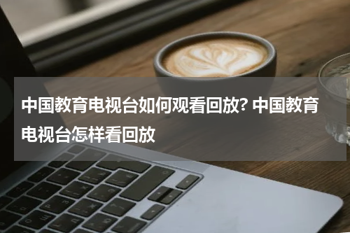 中国教育电视台如何观看回放? 中国教育电视台怎样看回放