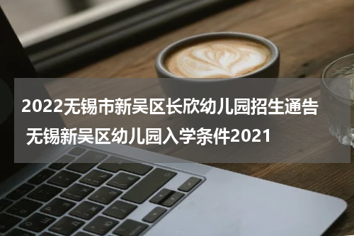 2022无锡市新吴区长欣幼儿园招生通告 无锡新吴区幼儿园入学条件2021