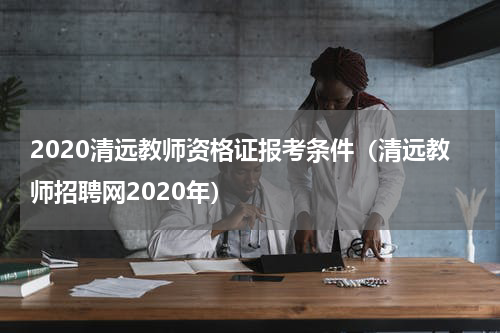 2020清远教师资格证报考条件（清远教师招聘网2020年）