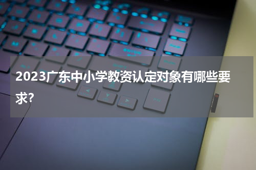 2023广东中小学教资认定对象有哪些要求？