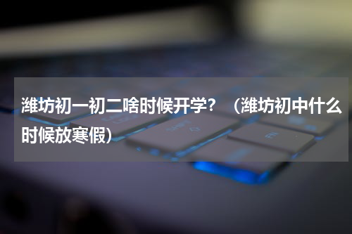 潍坊初一初二啥时候开学？（潍坊初中什么时候放寒假）