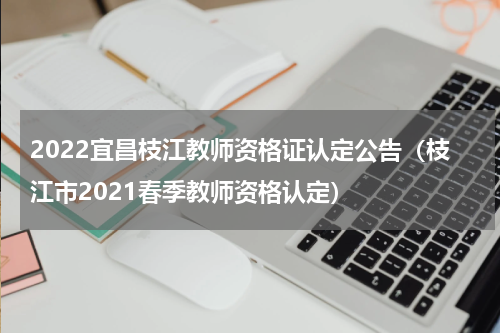 2022宜昌枝江教师资格证认定公告（枝江市2021春季教师资格认定）
