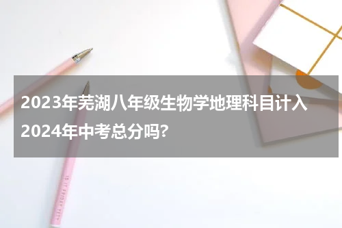 2023年芜湖八年级生物学地理科目计入2024年中考总分吗?