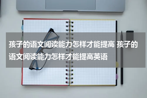 孩子的语文阅读能力怎样才能提高 孩子的语文阅读能力怎样才能提高英语