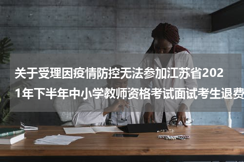 关于受理因疫情防控无法参加江苏省2021年下半年中小学教师资格考试面试考生退费的公告