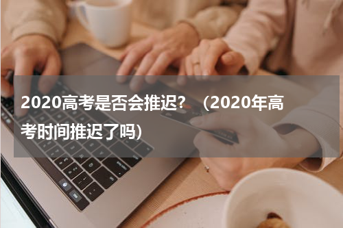 2020高考是否会推迟？（2020年高考时间推迟了吗）