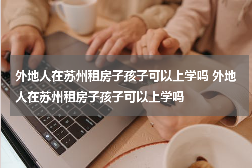 外地人在苏州租房子孩子可以上学吗 外地人在苏州租房子孩子可以上学吗