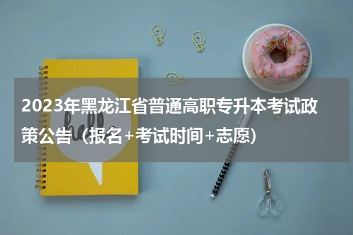 2023年黑龙江省普通高职专升本考试政策公告(报名+考试时间+志愿)
