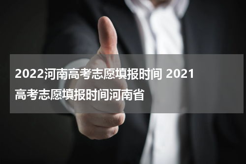 2022河南高考志愿填报时间 2021高考志愿填报时间河南省