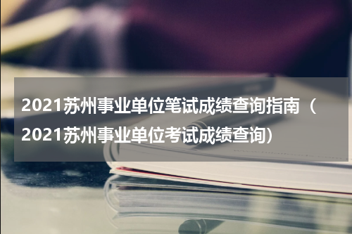 2021苏州事业单位笔试成绩查询指南（2021苏州事业单位考试成绩查询）