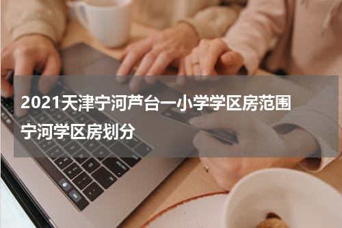 2021天津宁河芦台一小学学区房范围 宁河学区房划分