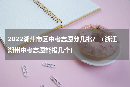 2022湖州市区中考志愿分几批?(浙江湖州中考志愿能报几个)