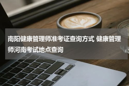 南阳健康管理师准考证查询方式 健康管理师河南考试地点查询