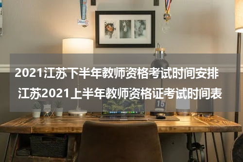 2021江苏下半年教师资格考试时间安排 江苏2021上半年教师资格证考试时间表