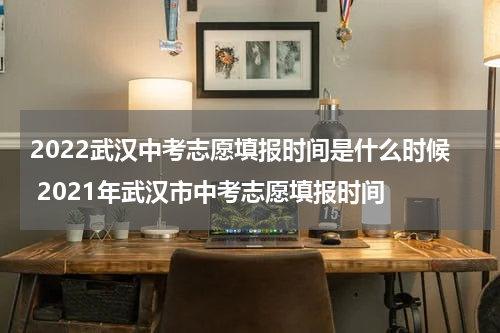 2022武汉中考志愿填报时间是什么时候 2021年武汉市中考志愿填报时间