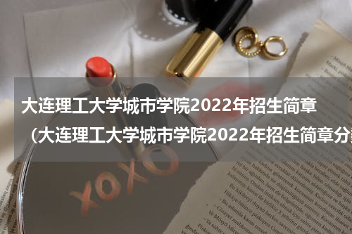 大连理工大学城市学院2022年招生简章(大连理工大学城市学院2022年招生简章分数)