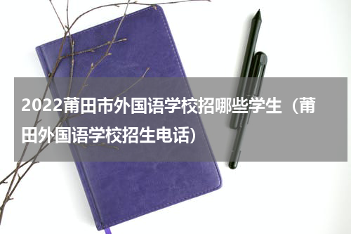 2022莆田市外国语学校招哪些学生（莆田外国语学校招生电话）