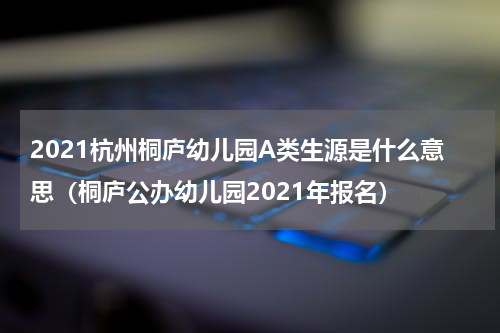 2021杭州桐庐幼儿园A类生源是什么意思（桐庐公办幼儿园2021年报名）