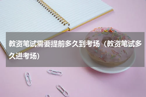 教资笔试需要提前多久到考场(教资笔试多久进考场)