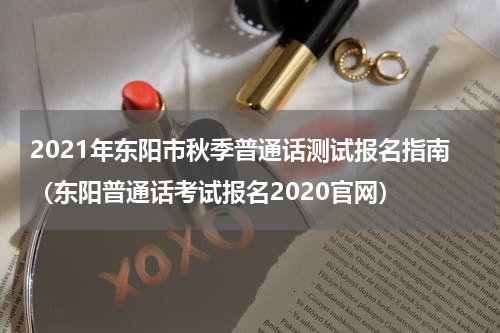 2021年东阳市秋季普通话测试报名指南（东阳普通话考试报名2020官网）