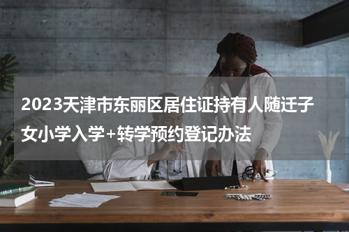2023天津市东丽区居住证持有人随迁子女小学入学+转学预约登记办法