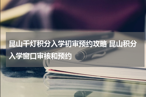 昆山千灯积分入学初审预约攻略 昆山积分入学窗口审核和预约