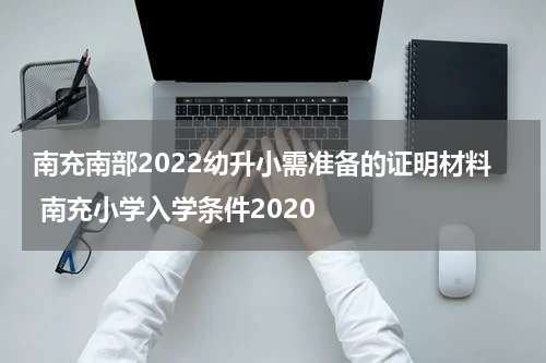南充南部2022幼升小需准备的证明材料 南充小学入学条件2020