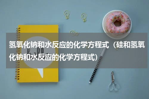 氢氧化钠和水反应的化学方程式(硅和氢氧化钠和水反应的化学方程式)