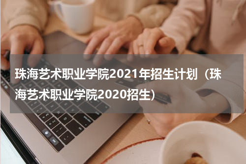 珠海艺术职业学院2021年招生计划(珠海艺术职业学院2020招生)