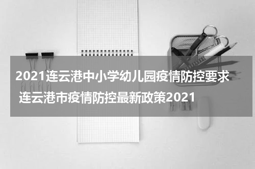 2021连云港中小学幼儿园疫情防控要求 连云港市疫情防控最新政策2021