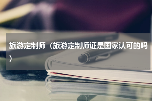 旅游定制师（旅游定制师证是国家认可的吗）