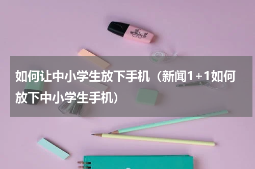 如何让中小学生放下手机(新闻1+1如何放下中小学生手机)