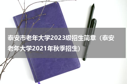 泰安市老年大学2023级招生简章(泰安老年大学2021年秋季招生)