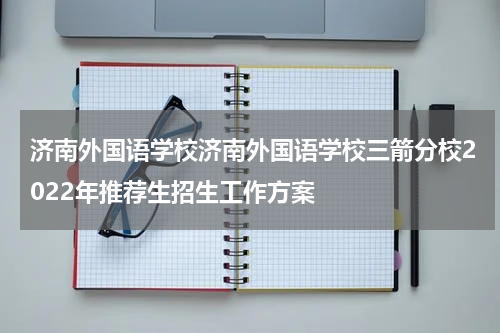 济南外国语学校济南外国语学校三箭分校2022年推荐生招生工作方案