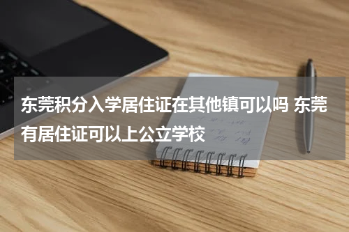 东莞积分入学居住证在其他镇可以吗 东莞有居住证可以上公立学校