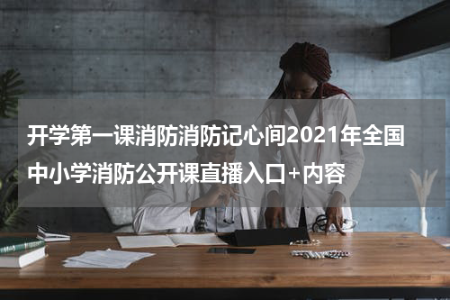 开学第一课消防消防记心间2021年全国中小学消防公开课直播入口+内容