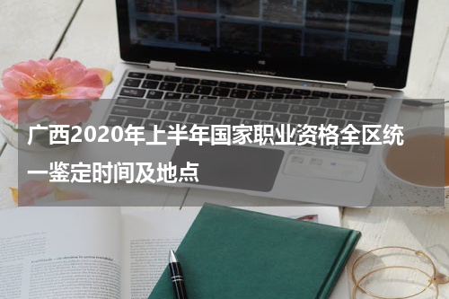 广西2020年上半年国家职业资格全区统一鉴定时间及地点