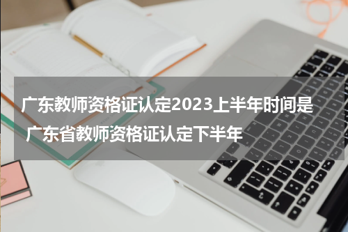广东教师资格证认定2023上半年时间是 广东省教师资格证认定下半年