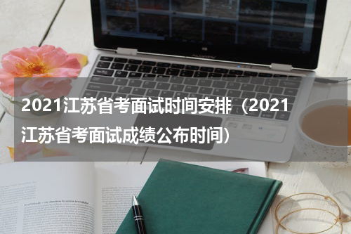 2021江苏省考面试时间安排（2021江苏省考面试成绩公布时间）