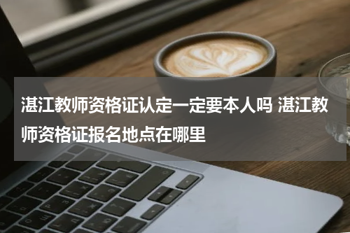 湛江教师资格证认定一定要本人吗 湛江教师资格证报名地点在哪里