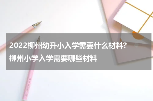 2022柳州幼升小入学需要什么材料? 柳州小学入学需要哪些材料