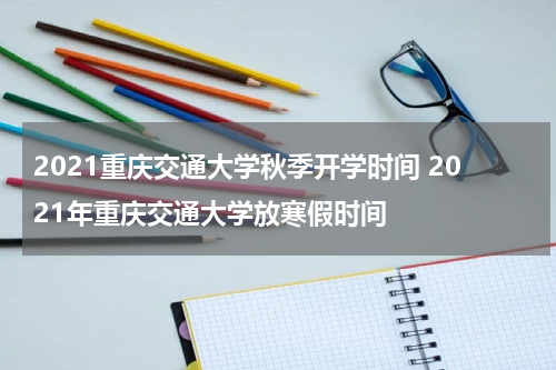 2021重庆交通大学秋季开学时间 2021年重庆交通大学放寒假时间