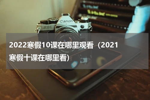2022寒假10课在哪里观看(2021寒假十课在哪里看)